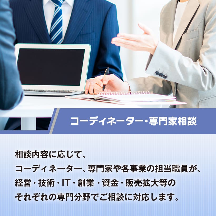 コーディネーター・専門家相談　相談内容に応じて、コーディネーター、専門家や各事業の担当職員が、経営・技術・IT・創業・資金・販売拡大等のそれぞれの専門分野でご相談に対応します。