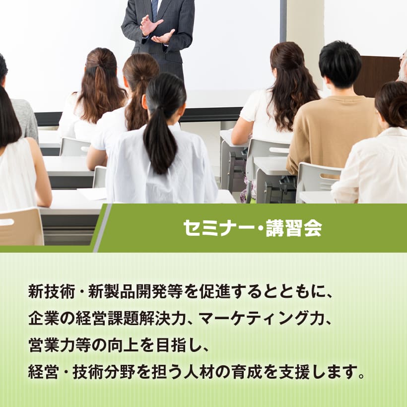 セミナー・講習会　新技術・新製品開発等を促進するとともに、企業の経営課題解決力、マーケティング力、営業力等の向上を目指し、経営・技術分野を担う人材の育成を支援します。