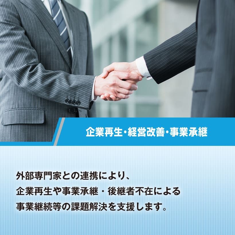 企業再生・経営改善・事業承継　外部専門家との連携により、 企業再生や事業承継・後継者不在による事業継続等の課題解決に向けた支援を行います。