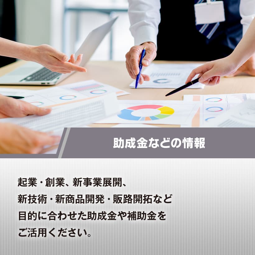 助成金などの情報　起業・創業、新事業展開、新技術・新商品開発・販路開拓など目的に合わせた助成金や補助金をご活用ください。